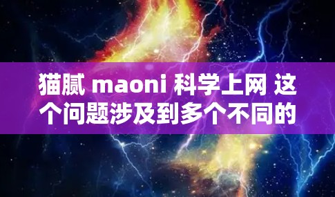 猫腻 maoni 科学上网 这个问题涉及到多个不同的领域和概念，可能需要从多个角度来理解。以下是一些可能的解释和方向