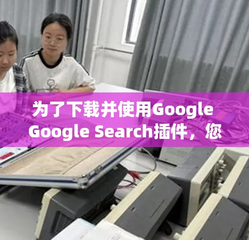 为了下载并使用Google Google Search插件，您可以按照以下步骤操作