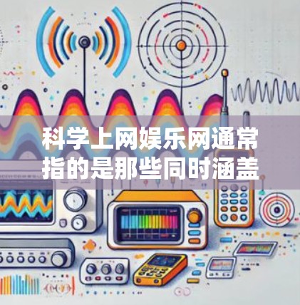 科学上网娱乐网通常指的是那些同时涵盖科学、娱乐和上网相关功能的网站。以下是一些常见的科学上网娱乐网站，这些网站可能涵盖不同的主题和用途