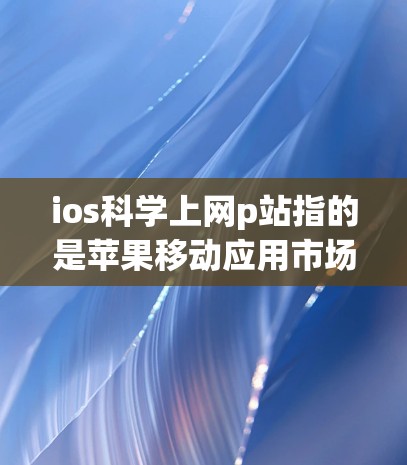 ios科学上网p站指的是苹果移动应用市场的移动网站或应用。具体信息如下