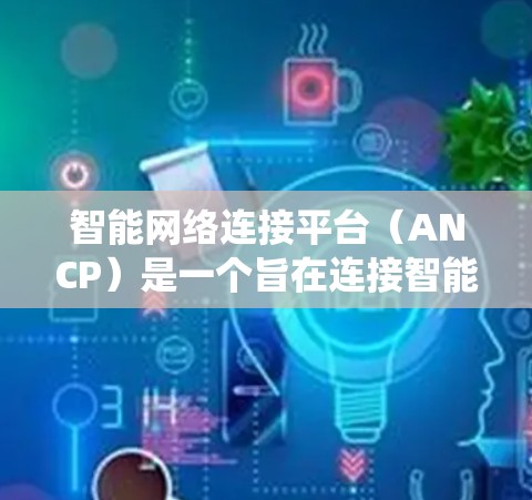 智能网络连接平台（ANCP）是一个旨在连接智能设备的网络系统，旨在通过智能技术实现用户与设备之间的高效协同。以下是对该概念的详细分析和总结