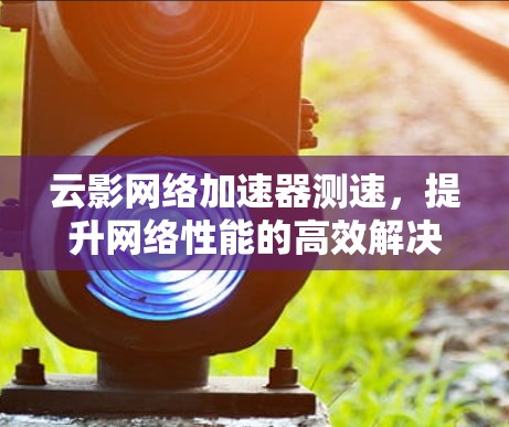 云影网络加速器测速，提升网络性能的高效解决方案