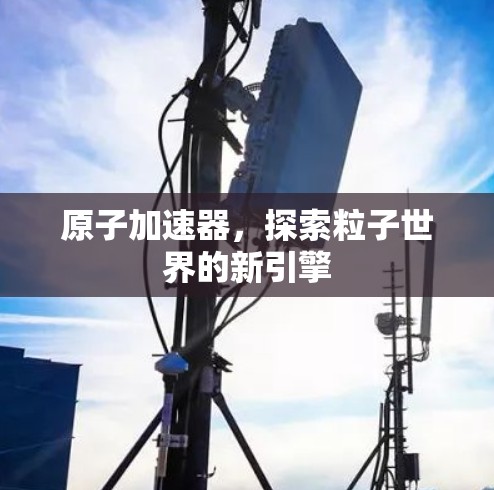 原子加速器，探索粒子世界的新引擎