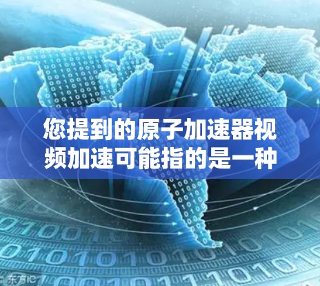 您提到的原子加速器视频加速可能指的是一种技术手段，例如通过视频记录或模拟加速过程，或者使用视频技术来展示加速器的工作原理和效果。以下是一些可能的解释和解决方案
