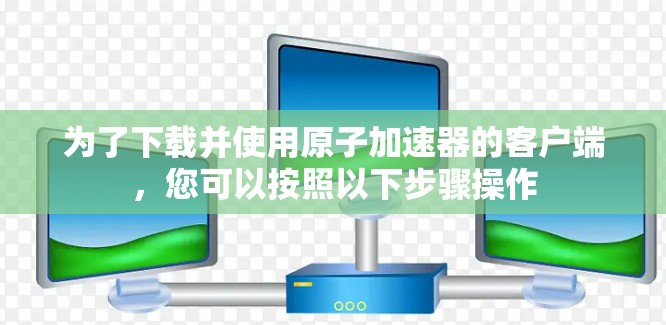 为了下载并使用原子加速器的客户端，您可以按照以下步骤操作