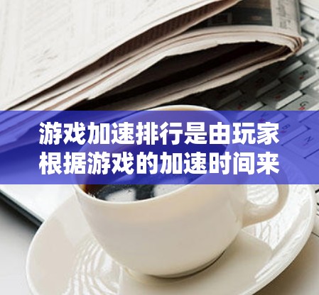 游戏加速排行是由玩家根据游戏的加速时间来排名的，用于优化游戏体验。以下是关于游戏加速排行的详细分析