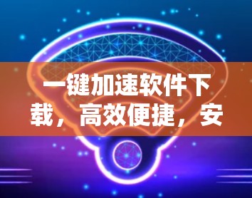 一键加速软件下载，高效便捷，安全可靠
