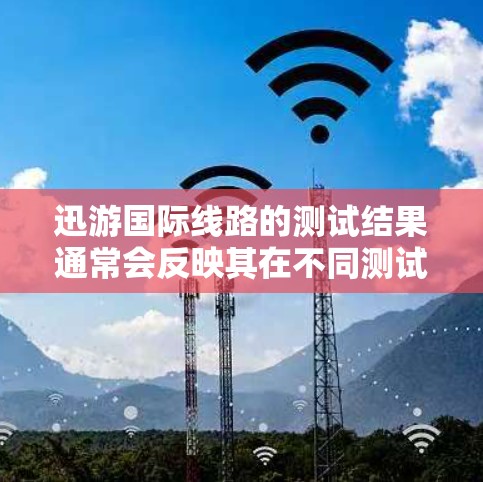 迅游国际线路的测试结果通常会反映其在不同测试条件下的表现，包括网络连接、数据传输、用户体验等。以下是一些可能的测试点和结果