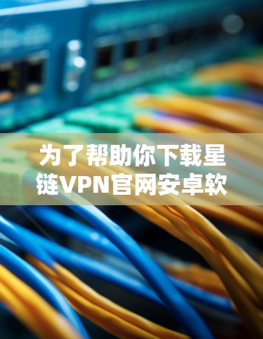 为了帮助你下载星链VPN官网安卓软件，以下是一些步骤和注意事项