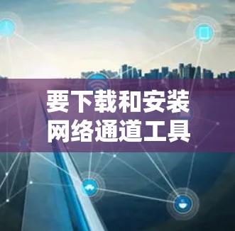 要下载和安装网络通道工具，您可以按照以下步骤进行