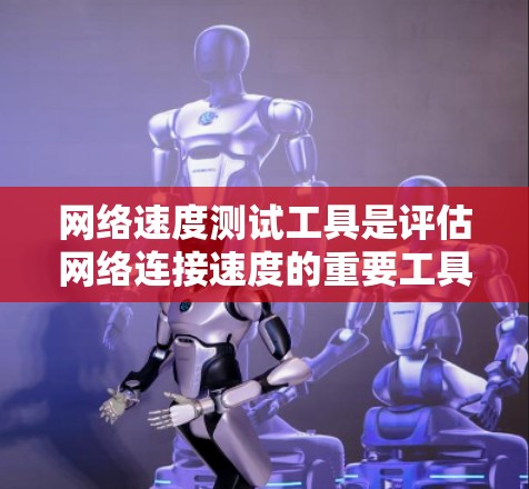 网络速度测试工具是评估网络连接速度的重要工具，尤其对于优化网络性能和确保数据传输质量至关重要。以下是一个有条理的总结，帮助你更好地理解和使用网络速度测试工具
