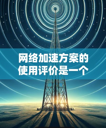 网络加速方案的使用评价是一个综合性的问题，涉及到多个方面，包括功能、性能、安全性、易用性、性价比等因素。以下是一些综合性的评价和推荐，供您参考