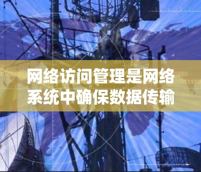 网络访问管理是网络系统中确保数据传输和访问安全的重要环节，涉及多层技术和策略的结合。以下是对该主题的详细介绍