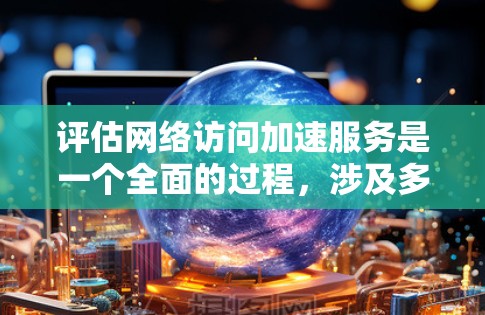 评估网络访问加速服务是一个全面的过程，涉及多方面的考虑。以下是一个结构化的评估框架，帮助您更清晰地进行评估