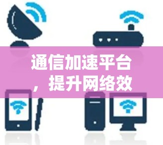 通信加速平台，提升网络效率的新解决方案