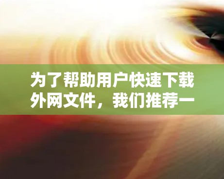 为了帮助用户快速下载外网文件，我们推荐一些最新版本的外网加速软件，涵盖多种功能和平台支持，满足不同用户的需求。以下是几个推荐的软件