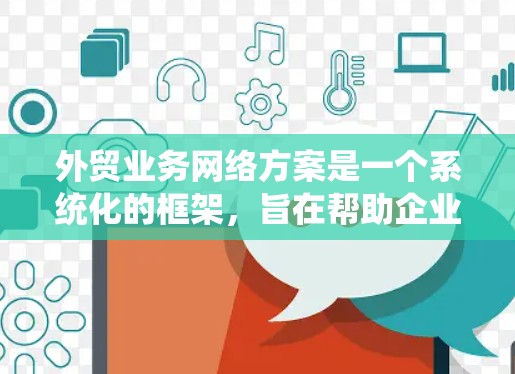外贸业务网络方案是一个系统化的框架，旨在帮助企业在全球范围内实现产品和服务的销售。以下是一个详细的外贸业务网络方案