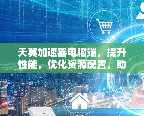 天翼加速器电脑端，提升性能，优化资源配置，助力通信工程师高效工作