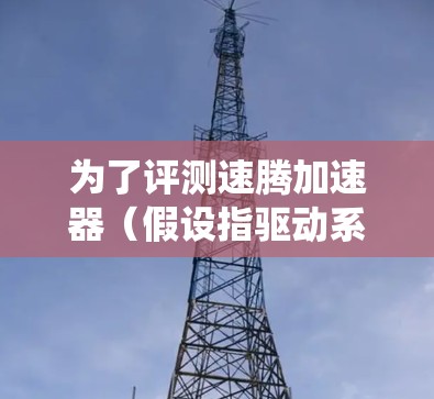 为了评测速腾加速器（假设指驱动系统）以下是详细的评测过程